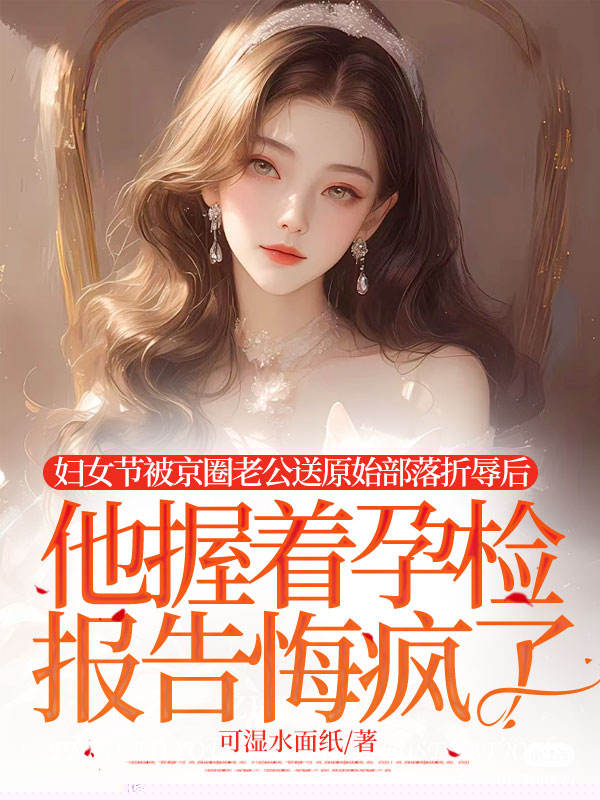 妇女节被京圈老公送原始部落折辱后，他握着孕检报告悔疯了