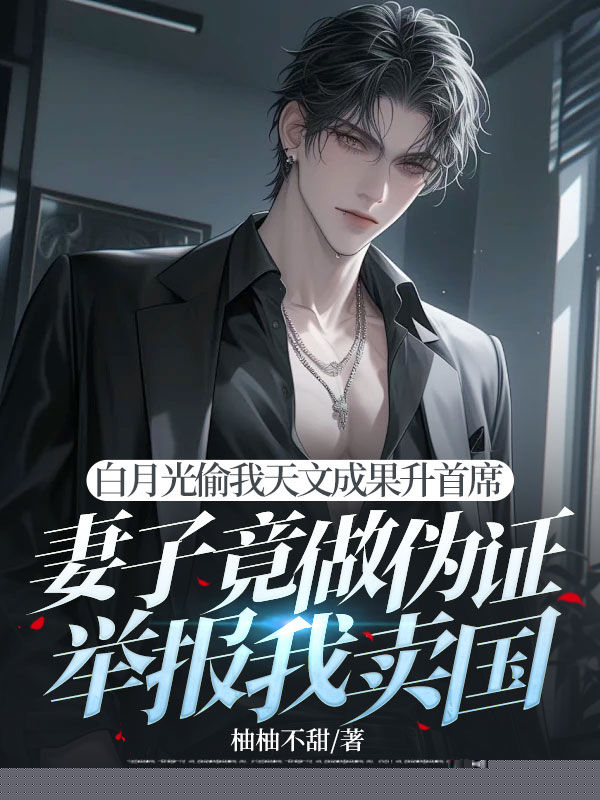 白月光偷我天文成果升首席，妻子竟做伪证举报我卖国